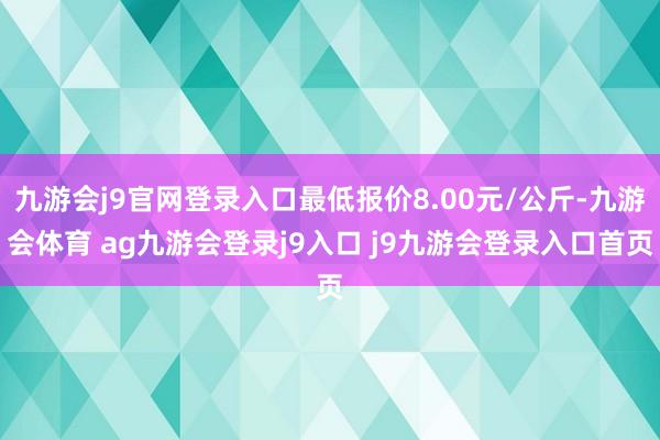 九游会j9官网登录入口最低报价8.00元/公斤-九游会体育 ag九游会登录j9入口 j9九游会登录入口首页