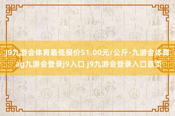 J9九游会体育最低报价51.00元/公斤-九游会体育 ag九游会登录j9入口 j9九游会登录入口首页