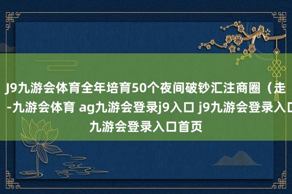 J9九游会体育全年培育50个夜间破钞汇注商圈（走路街）-九游会体育 ag九游会登录j9入口 j9九游会登录入口首页