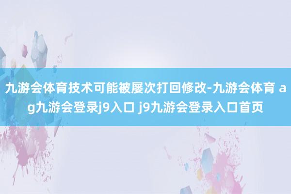 九游会体育技术可能被屡次打回修改-九游会体育 ag九游会登录j9入口 j9九游会登录入口首页