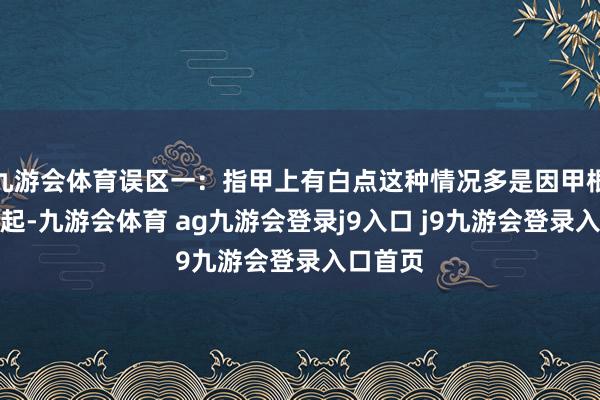 九游会体育误区一：指甲上有白点这种情况多是因甲根受损引起-九游会体育 ag九游会登录j9入口 j9九游会登录入口首页