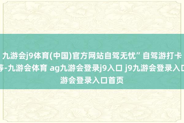 九游会j9体育(中国)官方网站自驾无忧”自驾游打卡举止等-九游会体育 ag九游会登录j9入口 j9九游会登录入口首页