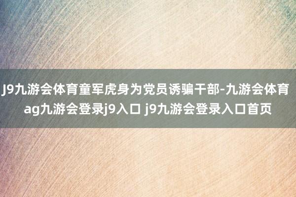 J9九游会体育童军虎身为党员诱骗干部-九游会体育 ag九游会登录j9入口 j9九游会登录入口首页