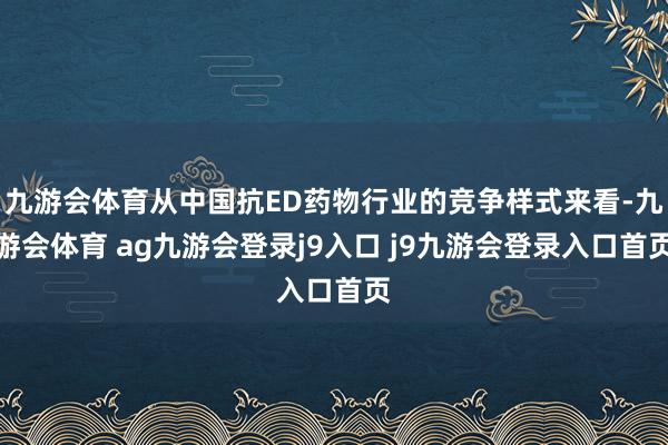 九游会体育从中国抗ED药物行业的竞争样式来看-九游会体育 ag九游会登录j9入口 j9九游会登录入口首页