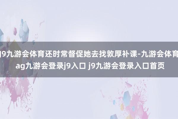 J9九游会体育还时常督促她去找敦厚补课-九游会体育 ag九游会登录j9入口 j9九游会登录入口首页