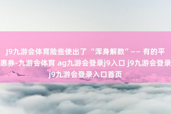J9九游会体育险些使出了 “浑身解数”—— 有的平台狂发优惠券-九游会体育 ag九游会登录j9入口 j9九游会登录入口首页