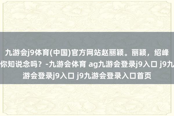 九游会j9体育(中国)官方网站赵丽颖。丽颖，绍峰和景甜在沿途了，你知说念吗？-九游会体育 ag九游会登录j9入口 j9九游会登录入口首页