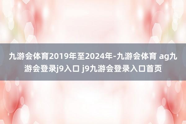 九游会体育2019年至2024年-九游会体育 ag九游会登录j9入口 j9九游会登录入口首页