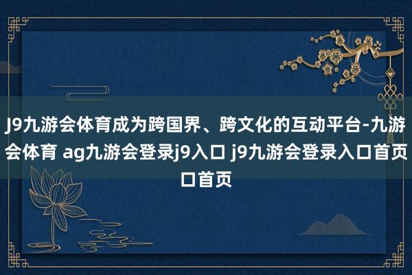 J9九游会体育成为跨国界、跨文化的互动平台-九游会体育 ag九游会登录j9入口 j9九游会登录入口首页