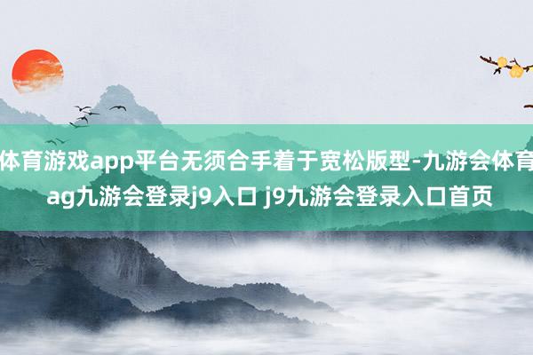体育游戏app平台无须合手着于宽松版型-九游会体育 ag九游会登录j9入口 j9九游会登录入口首页