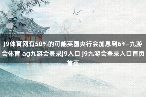 J9体育网有50%的可能英国央行会加息到6%-九游会体育 ag九游会登录j9入口 j9九游会登录入口首页