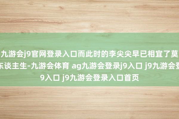 九游会j9官网登录入口而此时的李尖尖早已相宜了莫得哥哥们的东谈主生-九游会体育 ag九游会登录j9入口 j9九游会登录入口首页