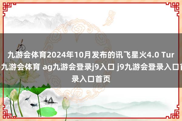 九游会体育2024年10月发布的讯飞星火4.0 Turbo-九游会体育 ag九游会登录j9入口 j9九游会登录入口首页
