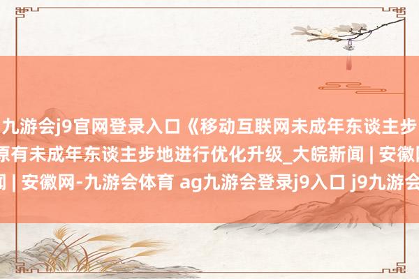 九游会j9官网登录入口《移动互联网未成年东谈主步地拓荒指南》发布 对原有未成年东谈主步地进行优化升级_大皖新闻 | 安徽网-九游会体育 ag九游会登录j9入口 j9九游会登录入口首页