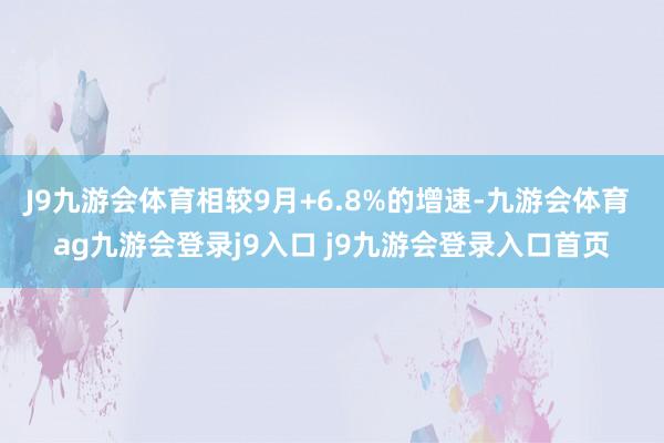 J9九游会体育相较9月+6.8%的增速-九游会体育 ag九游会登录j9入口 j9九游会登录入口首页