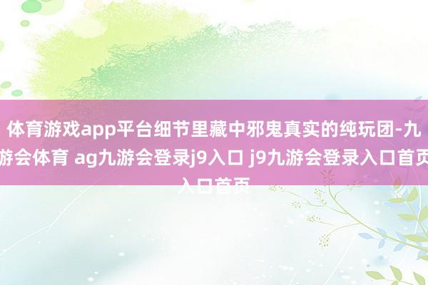 体育游戏app平台细节里藏中邪鬼真实的纯玩团-九游会体育 ag九游会登录j9入口 j9九游会登录入口首页