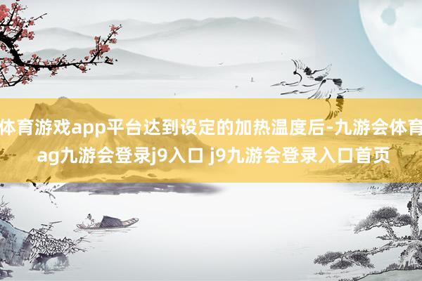 体育游戏app平台达到设定的加热温度后-九游会体育 ag九游会登录j9入口 j9九游会登录入口首页