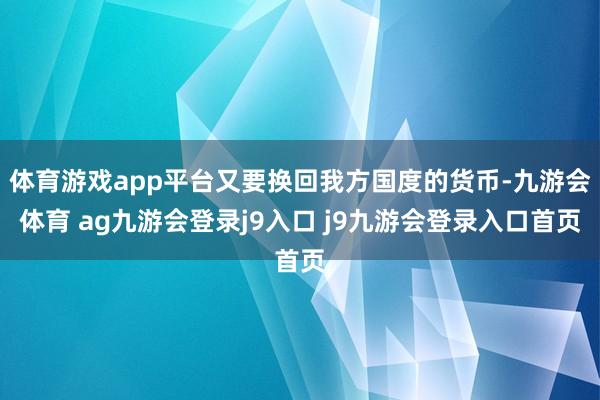 体育游戏app平台又要换回我方国度的货币-九游会体育 ag九游会登录j9入口 j9九游会登录入口首页