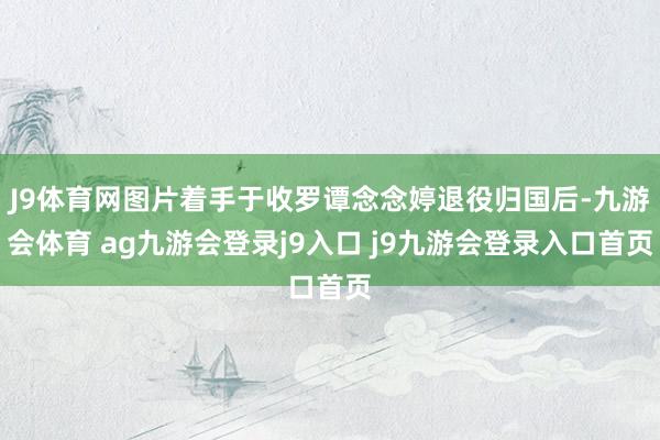 J9体育网图片着手于收罗谭念念婷退役归国后-九游会体育 ag九游会登录j9入口 j9九游会登录入口首页