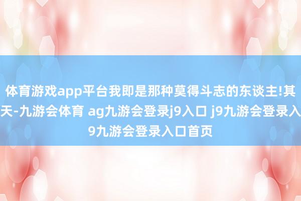 体育游戏app平台我即是那种莫得斗志的东谈主!其实这几天-九游会体育 ag九游会登录j9入口 j9九游会登录入口首页