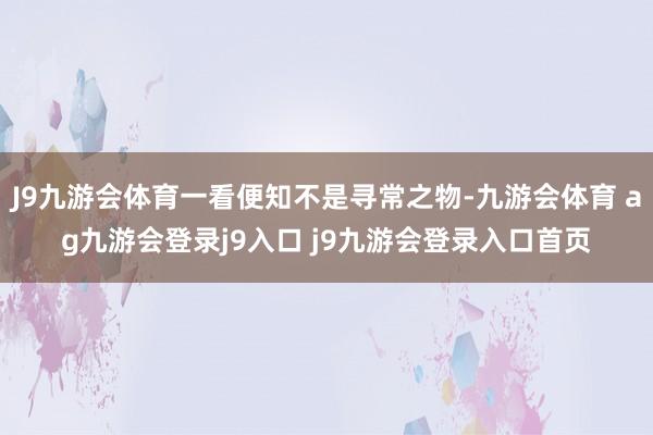 J9九游会体育一看便知不是寻常之物-九游会体育 ag九游会登录j9入口 j9九游会登录入口首页