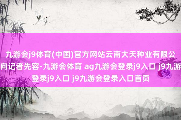 九游会j9体育(中国)官方网站云南大天种业有限公司董事长陈乔保向记者先容-九游会体育 ag九游会登录j9入口 j9九游会登录入口首页