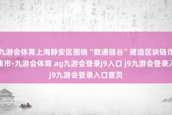 九游会体育上海静安区围绕“数通链谷”建造区块链诈欺场景集市-九游会体育 ag九游会登录j9入口 j9九游会登录入口首页