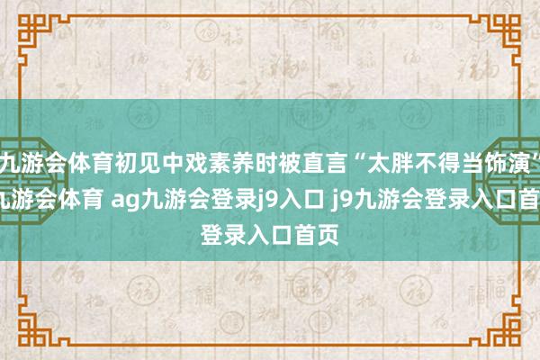 九游会体育初见中戏素养时被直言“太胖不得当饰演”-九游会体育 ag九游会登录j9入口 j9九游会登录入口首页