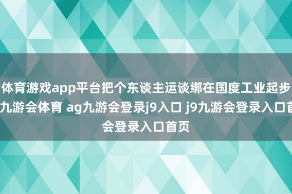 体育游戏app平台把个东谈主运谈绑在国度工业起步上-九游会体育 ag九游会登录j9入口 j9九游会登录入口首页