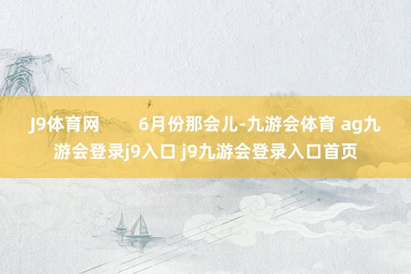 J9体育网        6月份那会儿-九游会体育 ag九游会登录j9入口 j9九游会登录入口首页