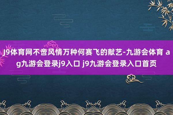 J9体育网不啻风情万种何赛飞的献艺-九游会体育 ag九游会登录j9入口 j9九游会登录入口首页