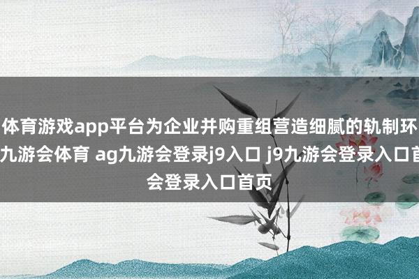 体育游戏app平台为企业并购重组营造细腻的轨制环境-九游会体育 ag九游会登录j9入口 j9九游会登录入口首页