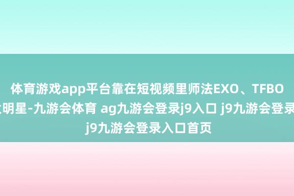 体育游戏app平台靠在短视频里师法EXO、TFBOYS这些大明星-九游会体育 ag九游会登录j9入口 j9九游会登录入口首页