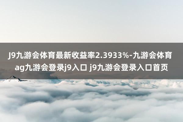 J9九游会体育最新收益率2.3933%-九游会体育 ag九游会登录j9入口 j9九游会登录入口首页
