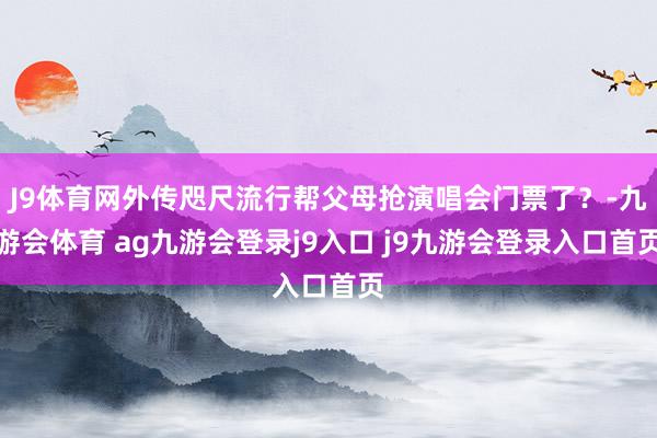 J9体育网外传咫尺流行帮父母抢演唱会门票了？-九游会体育 ag九游会登录j9入口 j9九游会登录入口首页