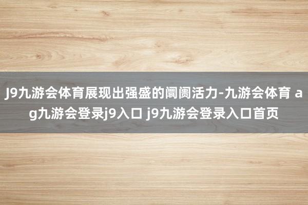 J9九游会体育展现出强盛的阛阓活力-九游会体育 ag九游会登录j9入口 j9九游会登录入口首页