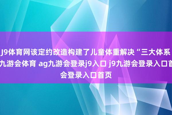 J9体育网该定约改造构建了儿童体重解决“三大体系”-九游会体育 ag九游会登录j9入口 j9九游会登录入口首页