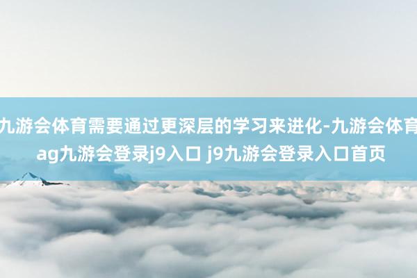 九游会体育需要通过更深层的学习来进化-九游会体育 ag九游会登录j9入口 j9九游会登录入口首页