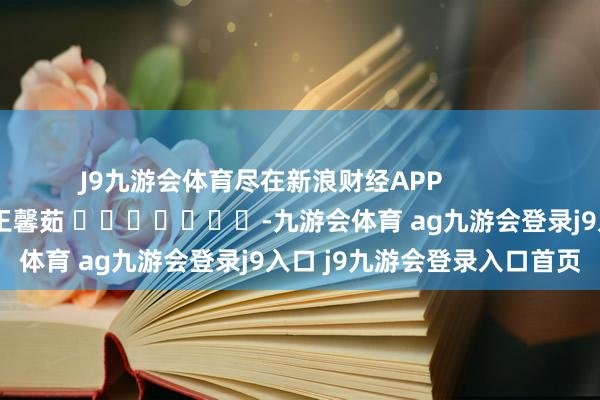 J9九游会体育尽在新浪财经APP            						包袱裁剪：王馨茹 							-九游会体育 ag九游会登录j9入口 j9九游会登录入口首页