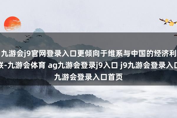 九游会j9官网登录入口更倾向于维系与中国的经济利益关联-九游会体育 ag九游会登录j9入口 j9九游会登录入口首页