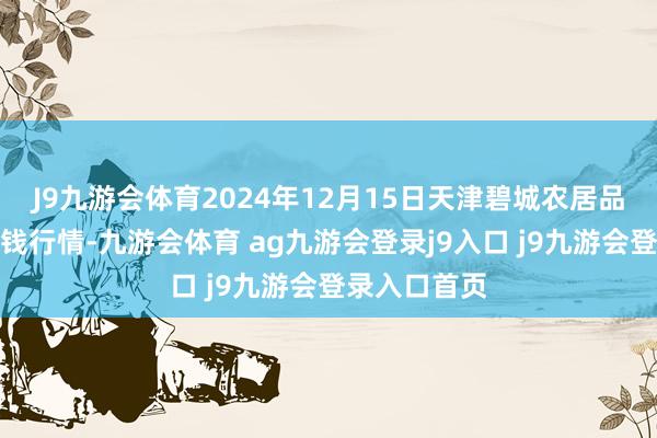 J9九游会体育2024年12月15日天津碧城农居品批发商场价钱行情-九游会体育 ag九游会登录j9入口 j9九游会登录入口首页