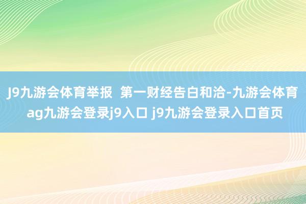 J9九游会体育举报  第一财经告白和洽-九游会体育 ag九游会登录j9入口 j9九游会登录入口首页