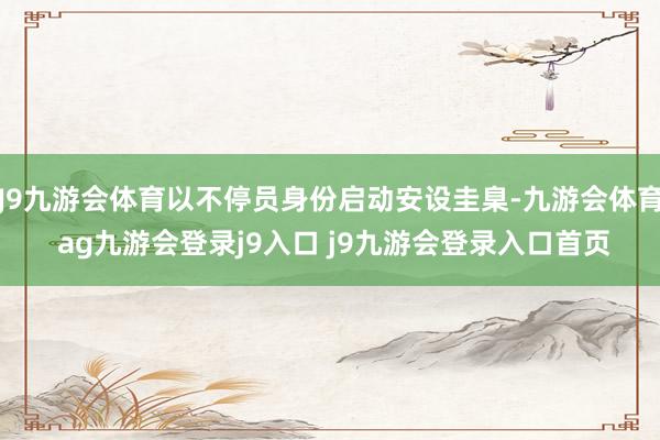 J9九游会体育以不停员身份启动安设圭臬-九游会体育 ag九游会登录j9入口 j9九游会登录入口首页