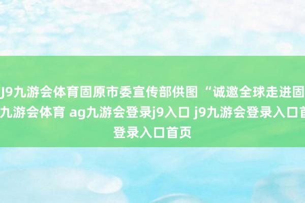 J9九游会体育固原市委宣传部供图 “诚邀全球走进固原-九游会体育 ag九游会登录j9入口 j9九游会登录入口首页