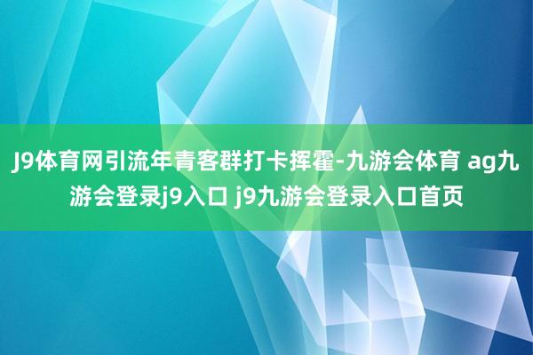 J9体育网引流年青客群打卡挥霍-九游会体育 ag九游会登录j9入口 j9九游会登录入口首页
