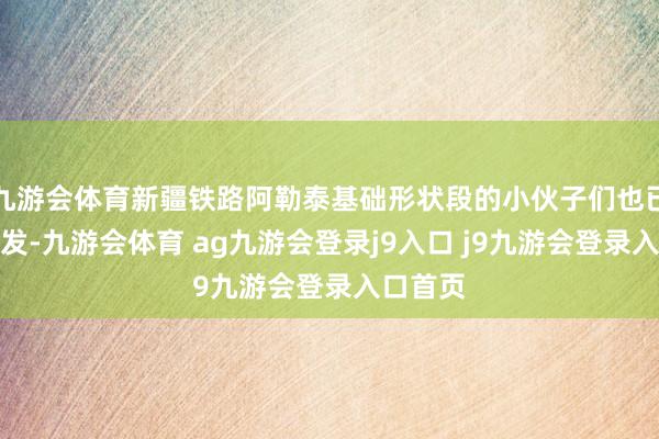九游会体育新疆铁路阿勒泰基础形状段的小伙子们也已治装待发-九游会体育 ag九游会登录j9入口 j9九游会登录入口首页