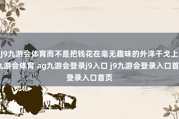 J9九游会体育而不是把钱花在毫无趣味的外洋干戈上-九游会体育 ag九游会登录j9入口 j9九游会登录入口首页