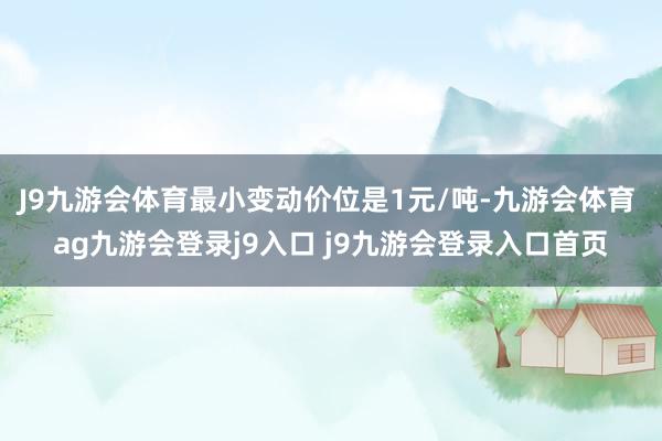 J9九游会体育最小变动价位是1元/吨-九游会体育 ag九游会登录j9入口 j9九游会登录入口首页