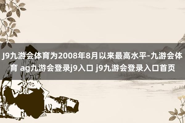 J9九游会体育为2008年8月以来最高水平-九游会体育 ag九游会登录j9入口 j9九游会登录入口首页