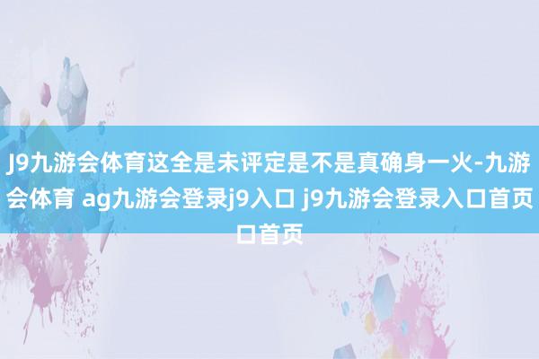 J9九游会体育这全是未评定是不是真确身一火-九游会体育 ag九游会登录j9入口 j9九游会登录入口首页